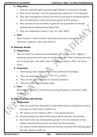 INFOMATICA ACADEMY CONTACT: 9821131002/9029004242
Degree Sem - I Important Engineering Materials168
b. Properties:
i. They are relatively light & possess high rigidity & mechanical strength.
ii. They do not contract I use but permanently expand by 15% if reheated.
iii. They have homogenous texture free from air pockets & moulding defects
they are yellowish in color with brown specks & 25% porous.
iv. They possess low permeability to gases & not susceptible to thermal
spalling (means deformations) below100 C .
v. They can withstand a load of 2
3.5 /kg cm upto 1600 C .
c. Uses:
Glass furnaces, roofs of electric & hearth furnacesses, lining of acid
converters, bakeries, coke oven walls etc.
2) Dolomite Bricks:
a. Preparation:
They are made by mixing calcined dolomite (i.e. mixture CaO + MgO) in
equimolar proportion with silica as binding material. Other binding materials
are tar quick lime, iron oxide, clays etc. they are fired at 1500 C for about
24hrs.
b. Properties:
i. Less strong, more porous & have more softness & shrinkage.
ii. They can withstand a loaf of
2
3.5 /kg cm at 1650 C .
iii. They are not much resistant to thermal variations.
iv. They are stable towards basic slags.
c. Uses:
Open-hearth furnaces, electric furnace lining, Bessemer converters, ladle-
lining etc.
3) Silicon Carbide (SIC) Bricks:
a. Preparation:
i. They are made from sand (60%) & coke (40%) which are properly mixed &
saw dust & a little salt are added to it.
ii. The mixture is then fired at 1500 C in an electric furnace.
iii. During burning saw dust evolves gases which increase the porosity.
iv. Saw reacts with iron & impurities present in the raw material to form
volatile chloride which further increases the final porosity.
v. The silicon carbide obtained from the furnace is mixed with bonding agent
like clay. Silicon nitride etc.
 