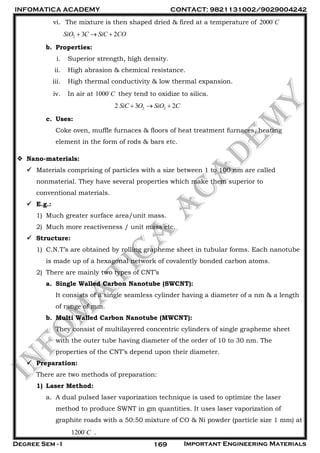 INFOMATICA ACADEMY CONTACT: 9821131002/9029004242
Degree Sem - I Important Engineering Materials169
vi. The mixture is then shaped dried & fired at a temperature of 2000 C
2 3 2SiO C SiC CO  
b. Properties:
i. Superior strength, high density.
ii. High abrasion & chemical resistance.
iii. High thermal conductivity & low thermal expansion.
iv. In air at 1000 C they tend to oxidize to silica.
2 22 3 2SiC O SiO C  
c. Uses:
Coke oven, muffle furnaces & floors of heat treatment furnaces, heating
element in the form of rods & bars etc.
 Nano-materials:
 Materials comprising of particles with a size between 1 to 100 nm are called
nonmaterial. They have several properties which make them superior to
conventional materials.
 E.g.:
1) Much greater surface area/unit mass.
2) Much more reactiveness / unit mass etc.
 Structure:
1) C.N.T’s are obtained by rolling grapheme sheet in tubular forms. Each nanotube
is made up of a hexagonal network of covalently bonded carbon atoms.
2) There are mainly two types of CNT’s
a. Single Walled Carbon Nanotube (SWCNT):
It consists of a single seamless cylinder having a diameter of a nm & a length
of range of mm.
b. Multi Walled Carbon Nanotube (MWCNT):
They consist of multilayered concentric cylinders of single grapheme sheet
with the outer tube having diameter of the order of 10 to 30 nm. The
properties of the CNT’s depend upon their diameter.
 Preparation:
There are two methods of preparation:
1) Laser Method:
a. A dual pulsed laser vaporization technique is used to optimize the laser
method to produce SWNT in gm quantities. It uses laser vaporization of
graphite roads with a 50:50 mixture of CO & Ni powder (particle size 1 mm) at
1200 C .
 