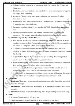 INFOMATICA ACADEMY CONTACT: 9821131002/9029004242
Degree Sem - I Important Engineering Materials170
b. Followed by heat treatment in vacuum at 1000 C to remove the 6C O & other
fullerenes.
c. The initial laser vaporization pulse was followed by a second pulse to vaporize
the target more uniformly.
d. The uses of 2 successive laser pulses minimize the amount of carbon
deposited as suit.
e. The material thus produced appears as a mat of ‘ropes’ 10-20 mm in diameter
& up to 100 m or more in length.
f. Each rope consists primarily of a bundle of SWNT’ aligned along a common
axis.
g. By varying the temperature the catalyst composition & other process
parameters the average nanotube diameter & distribution can be varied.
2) Chemical vapour Deposition Method:
a. This method is useful for large scale production. Both SWCNT & MWCT are
obtained by this method. No amorphous carbon or undesirable nano particles
are obtained along with CNTs. This method id preferred.
b. It involves decomposition hydrocarbon gas such as methane, acetelene,
ethylene at about 1100 C in the presence of metal nanoparticle catalyst (usually
Ni, Co, Fe)
c. Supported on MgO or 2 3Al O carbon atoms produced by the decomposition
condense on cooler surface containing metal catalyst.
d. The size of the metal nano particles determines the diameter of the nano tube.
This method produces carbon tube with open ends.
e. Plasma enhanced chemical vapour deposition method is used to produce
vertically aligned CNT’s. This is the newly developed technique.
f. It makes uses of plasma generated by a strong electric field during the growth
process which produces tubes along the direction of electric field.
 Properties:
1) Electrical: These vary between semiconducting to metallic depending upon their
diameter & length.
2) Mechanical: CNT’s are stiffest & strongest in terms of elastic modulus & tensile
strength.
3) Thermal: Very high thermal conductivity. Also they have high thermal stability.
 Uses:
1) Sensors of gases such as 2NO and 3NH .
2) Catalyst & as supports of catalysis in several chemical reactions.
 