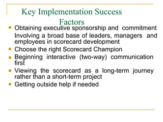 Key Implementation Success
Factors




Obtaining executive sponsorship and commitment
Involving a broad base of leaders, managers and
employees in scorecard development
Choose the right Scorecard Champion
Beginning interactive (two-way) communication
first
Viewing the scorecard as a long-term journey
rather than a short-term project
Getting outside help if needed
 