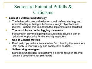 Scorecard Potential Pitfalls &
Criticisms
 Lack of a well Defined Strategy


The balanced scorecard relies on a well defined strategy and
understanding of linkages between strategic objections and
metrics. Without this foundation the implementation could fail.
Too much focus on the lagging measures


Focusing on only the lagging measures may cause a lack of
priority or opportunity for the leading measures.
Use of Generic Metrics


Don’t just copy metrics from another firm. Identify the measures
that apply to your strategy and competitive position .
Self-serving managers
 Managers whose goal is to achieve a desired result in order to
obtain a bonus or other self reward.
 