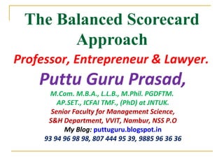 The Balanced Scorecard
Approach
Professor, Entrepreneur & Lawyer.
Puttu Guru Prasad,
M.Com. M.B.A., L.L.B., M.Phil. PGDFTM.
AP.SET., ICFAI TMF., (PhD) at JNTUK.
Senior Faculty for Management Science,
S&H Department, VVIT, Nambur, NSS P.O
My Blog: puttuguru.blogspot.in
93 94 96 98 98, 807 444 95 39, 9885 96 36 36
 