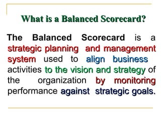 What is a Balanced Scorecard?What is a Balanced Scorecard?
The Balanced Scorecard is a
strategic planning and managementstrategic planning and management
systemsystem used to align businessalign business
activities to the vision and strategyto the vision and strategy of
the organization by monitoringby monitoring
performance against strategic goals.against strategic goals.
 