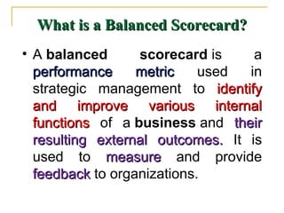 What is a Balanced Scorecard?What is a Balanced Scorecard?
• A balanced scorecard is a
performance metricperformance metric used in
strategic management to identifyidentify
and improve various internaland improve various internal
functionsfunctions of a business and theirtheir
resulting external outcomes.resulting external outcomes. It is
used to measuremeasure and provide
feedbackfeedback to organizations.
 
