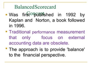 BalancedScorecard
Concept


Was first published in 1992 by
Kaplan and Norton, a book followed
in 1996.
Traditional performance measurement
that only focus on external
accounting data are obsolete.
The approach is to provide 'balance'
to the financial perspective.
 