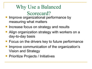 Why Use a Balanced
Scorecard?






Improve organizational performance by
measuring what matters
Increase focus on strategy and results
Align organization strategy with workers on a
day-to-day basis
Focus on the drivers key to future performance
Improve communication of the organization’s
Vision and Strategy
Prioritize Projects / Initiatives
 