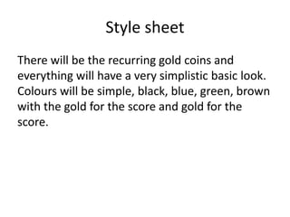 Style sheet
There will be the recurring gold coins and
everything will have a very simplistic basic look.
Colours will be simple, black, blue, green, brown
with the gold for the score and gold for the
score.
 