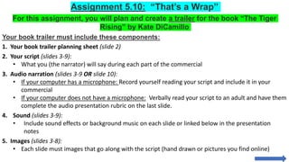 Assignment 5.10: “That’s a Wrap”
For this assignment, you will plan and create a trailer for the book “The Tiger
Rising” by Kate DiCamillo
Your book trailer must include these components:
1. Your book trailer planning sheet (slide 2)
2. Your script (slides 3-9):
• What you (the narrator) will say during each part of the commercial
3. Audio narration (slides 3-9 OR slide 10):
• If your computer has a microphone: Record yourself reading your script and include it in your
commercial
• If your computer does not have a microphone: Verbally read your script to an adult and have them
complete the audio presentation rubric on the last slide.
4. Sound (slides 3-9):
• Include sound effects or background music on each slide or linked below in the presentation
notes
5. Images (slides 3-8):
• Each slide must images that go along with the script (hand drawn or pictures you find online)
 