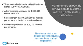 Mantenemos un 90% de
renovación de nuestros
más de 6,000 clientes
satisfechos.
 Timbramos alrededor de 100,000 facturas
diarias (CSWeb & CSPlug).
 Administramos alrededor de 1,000,000
tickets cada día.
 Se descargan más 10,000,000 de facturas
por semana entre todos nuestros clientes.
 Validamos poco más de 300,000 facturas
por semana.
Nuestros productos van
dirigidos desde la pequeña
empresa, hasta grandes
corporativos.
 