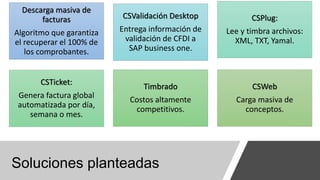 Soluciones planteadas
Descarga masiva de
facturas
Algoritmo que garantiza
el recuperar el 100% de
los comprobantes.
CSValidación Desktop
Entrega información de
validación de CFDI a
SAP business one.
CSPlug:
Lee y timbra archivos:
XML, TXT, Yamal.
CSTicket:
Genera factura global
automatizada por día,
semana o mes.
Timbrado
Costos altamente
competitivos.
CSWeb
Carga masiva de
conceptos.
 