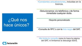 ¿Qué nos
hace únicos?
•Constantes actualizaciones, incluidas en la
licencia.
-Solucionamos vía telefónica y de forma
inmediata cualquier duda.
•Soporte personalizado
•Consulta de RFC´s con la lista negra del SAT.
•No limita la consulta como lo hace la página
del SAT, ni limitamos la descarga diaria.
 