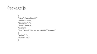 Package.js
{
"name": "reactoktaauth",
"version": "1.0.0",
"description": "",
"main": "index.js",
"scripts": {
"test": "echo "Error: no test specified" && exit 1"
},
"author": "",
"license": "ISC"
}
 