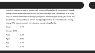 Apablia perusahaan melakukan promosi pada bulan April ketika banyak orang membeli produk-
produk tersebut dengan menurunkan harga jual menjadi $39 per unit, kemungkinan akan terjadi
kenaikan permintaan lebih besar.Misalnya peningkatan permintaan pada bulan April adalah 20%
dan permitan semula dan terjadi forward buying dan permintaan dua bulan berikutrya masing-
masing 20%, maka permintaan per bulan akan menjadi sebaga berikut
Januari 1.600
Februan 3.000
Maret 3.200
April 5.060
Mei 1.760
Juni 1.760
 