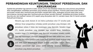 PERBANDINGAN KEUNTUNGAN, TINGKAT PERSEDIAAN, DAN
KEKURANGAN
Apabila kita perhatikan tiga skenario di atas, secara umum bisa dikatakan bahwa dua cara promosi yang berbeda
akan mengakibatkan variabilitas permintaan yang berbeda secara signifikan. Promosi pada bulan-bulan dimana
permintaan rendah akan membuat pola permintaan menjadi lebih halus, sedangkan promosi pada bulan yang
permintaanya memang tinggi akan membuat pola permintaan semakin fluktuatif. Variabilitas permintaan tersebut
bisa kita ukur dari koefisien variansi (CV) seperti yang ditunjukkan oleh 5.4, semakin besar nilai CV berarti semakin
fluktuatif permintaanya.
Menarik juga untuk diamati di sini bahwa perbedaan nilai CV tersebut pada
akhirnya besar pengaruhnya terhadap jumlah persediaan yang disimpan oleh
perusahaan selama 6 bulan dan keuntungan yang diperoleh. Semakin tinggi
CV, Jumlah persediaan yang disimpan juga semakin besar. Sebaliknya,
semakin tinggi CV, keuntungan yang diperoleh perusahaan semakin rendah.
Dari segi kekurangan (shortage), hubungan tersebut tidak terlalu kuat, namun
bisa kita lihat bahwa promosi pada bulan April membuat terjadi stockout yang
jauh lebih besar dibandingkan dengan promosi pada bulan Januari. Artiny,
fluktuasi permintaan juga punya andili terhadap besarnya kekurangan
persediaan yang dialami perusahaan
 