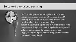 Sales and operations planning
S&OP adalah proses antarfungsi untuk mencapai
konsesnsus rencana taktis di sebuah organisasi. Di
industry manufaktur, sales mewakili mereka yang
melaksanakan fungsi pemasaran dan
penjualan,sedangkan operations mewakili mereka yang
menjalankan fungsi produksi. Fungsi sales menghendaki
volume penjualan dan layanan pelanggan yang
tinggi,sedangkan tujuan operasi menghendaki efisiensi
operasional yang tinggi
 