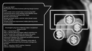Fungsi dari S&OP :
Menciptakan link antara business palnning dengan tactical
plans
Cukup detail untuk menjadi dasar rencana yang lebih
operasional,namun cukup panjang untuk dijadikan dasar
membuat keputusan tentang sumber daya.
Bersifat cross functional
Menjadi jembatan antara customer value dengan supply
chain efficiency
Tercipta continuous improvement melalui planning review
secara berkala.
lima langkah yang harus dilakukan dalam menjalankan
proses S & OP:
Step 1: pengumpulan data
Step 2: demand planning (bagian sales & marketing me-
review forecast dan melakukan perubahan bila perlu)
Step 3 : supply planning(melakukan perhitungan
kebutuhhan kapasitas dan melakukan perubahan kapasitas
pada batas yang bisa dilakukan)
Step 4: pre-S&OP meeting ( melibatkan orang sales &
marketing,produksi,planning finance,plant manager,dan
lain-lain)
Step 5 : executive S &OP meeting ( biasanya
bulanan,melibatkan pimpinan).
.
 