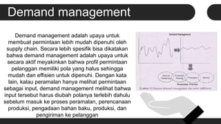 Demand management
Demand management adalah upaya untuk
membuat permintaan lebih mudah dipenuhi oleh
supply chain. Secara lebih spesifik bisa dikatakan
bahwa demand management adalah upaya untuk
secara aktif meyakinkan bahwa profil permintaan
pelanggan memiliki pola yang halus sehingga
mudah dan effisien untuk dipenuhi. Dengan kata
lain, kalau peramalan hanya melihat permintaan
sebagai input, demand management melihat bahwa
input tersebut harus diubah polanya terlebih dahulu
sebelum masuk ke proses peramalan, perencanaan
produksi, pengadaan bahan baku, produksi, dan
pengiriman ke pelanggan
.
 