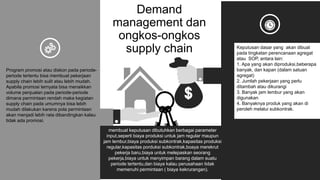 Demand
management dan
ongkos-ongkos
supply chain Keputusan dasar yang akan dibuat
pada tingkatan perencanaan agregat
atau SOP, antara lain:
1. Apa yang akan diproduksi,beberapa
banyak, dan kapan (dalam satuan
agregat)
2. Jumlah pekerjaan yang perlu
ditambah atau dikurangi
3. Banyak jam lembur yang akan
digunakan
4. Banyaknya produk yang akan di
peroleh melalui subkontrak.
Program promosi atau diskon pada periode-
periode tertentu bisa membuat pekerjaan
supply chain lebih sulit atau lebih mudah.
Apabila promosi ternyata bisa menaikkan
volume penjualan pada periode-periode
dimana permintaan rendah maka kegiatan
supply chain pada umumnya bisa lebih
mudah dilakukan karena pola permintaan
akan menjadi lebih rata dibandingkan kalau
tidak ada promosi. .
membuat keputusan dibutuhkan berbagai parameter
input,seperti biaya produksi untuk jam regular maupun
jam lembur,biaya produksi subkontrak,kapasitas produksi
regular,kapasitas porduksi subkontrak,boaya merekrut
pekerja baru,biaya untuk melepaskan seorang
pekerja,biaya untuk menyimpan barang dalam suatu
periode tertentu,dan biaya kalau perusahaan tidak
memenuhi permintaan ( biaya kekrurangan).
 