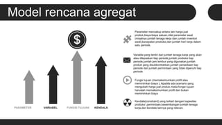 Model rencana agregat
PARAMETER VARIABEL FUNGSI TUJUAN KENDALA
Parameter mencakup antara lain harga jual
produk,biaya-biaya satuan,nilai parameter awal
(misalnya jumlah tenaga kerja dan jumlah inventori
awal),kecepatan produksi,dan jumlah hari kerja dalam
satu periode.
Variable yang terdiri dari jumlah tenaga kerja yang akan
atau dilepaskan tiap periode,jumlah produksi tiap
periode,jumlah jam lembur yang digunakan,jumlah
produk yang disubkontrakkan,jumlah persediaan tiap
periode dan jumlah permintaan yang tidak dipenuhi tiap
periode
Fungsi tujuan (memaksimumkan profit atau
meminimkan biaya ). Apabila ada scenario yang
mengubah harga jual produk,maka fungsi tujuan
haruslah memaksimumkan profit dan bukan
meminimkan biaya
Kendala(constraint) yang terkait dengan kapasitas
produksi ,permintaan,keseimbangan jumlah tenaga
kerja,dan kendala lainnya yang relevan.
 