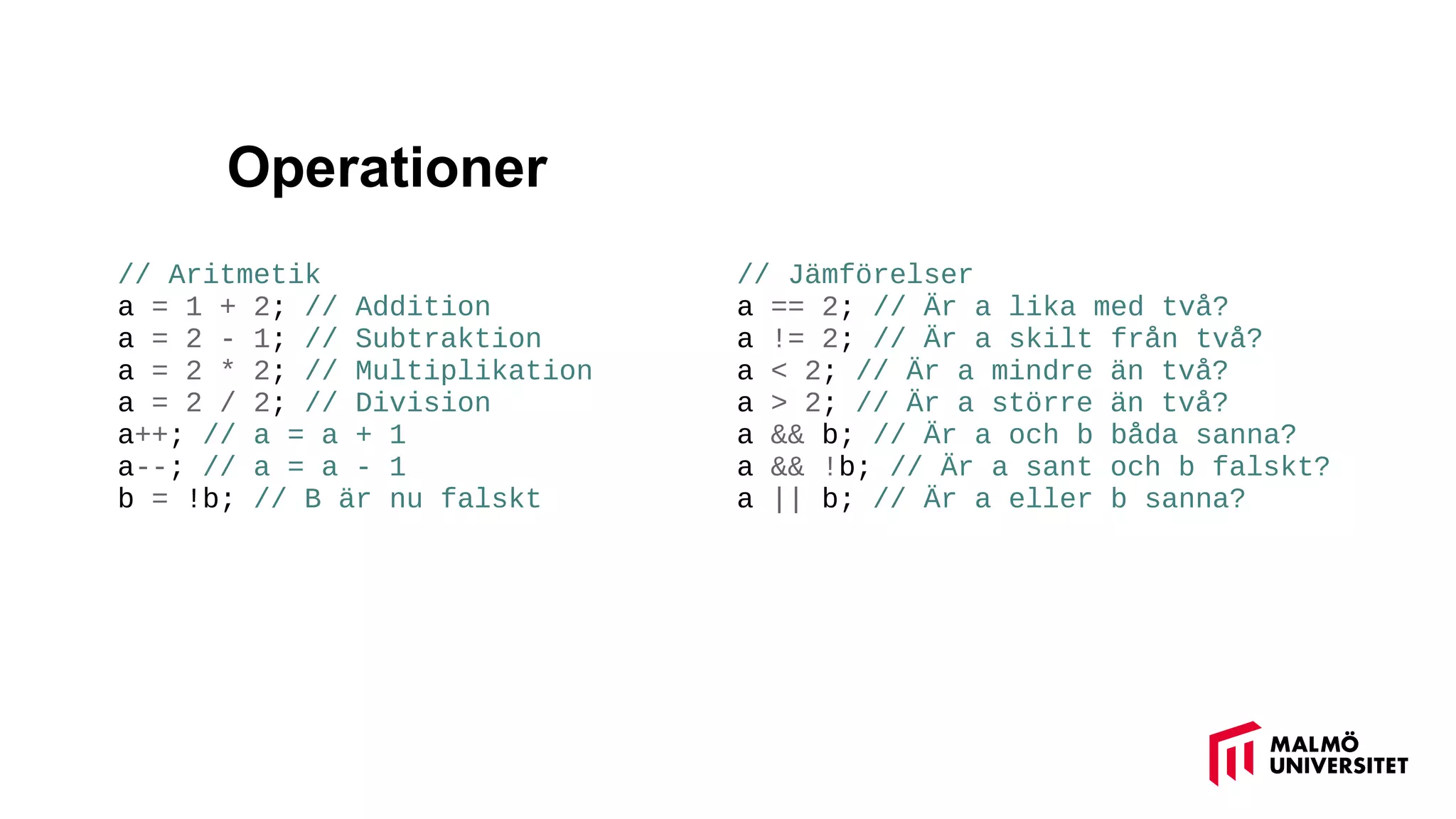 Operationer
// Aritmetik
a = 1 + 2; // Addition
a = 2 - 1; // Subtraktion
a = 2 * 2; // Multiplikation
a = 2 / 2; // Division
a++; // a = a + 1
a--; // a = a - 1
b = !b; // B är nu falskt
// Jämförelser
a == 2; // Är a lika med två?
a != 2; // Är a skilt från två?
a < 2; // Är a mindre än två?
a > 2; // Är a större än två?
a && b; // Är a och b båda sanna?
a && !b; // Är a sant och b falskt?
a || b; // Är a eller b sanna?
 