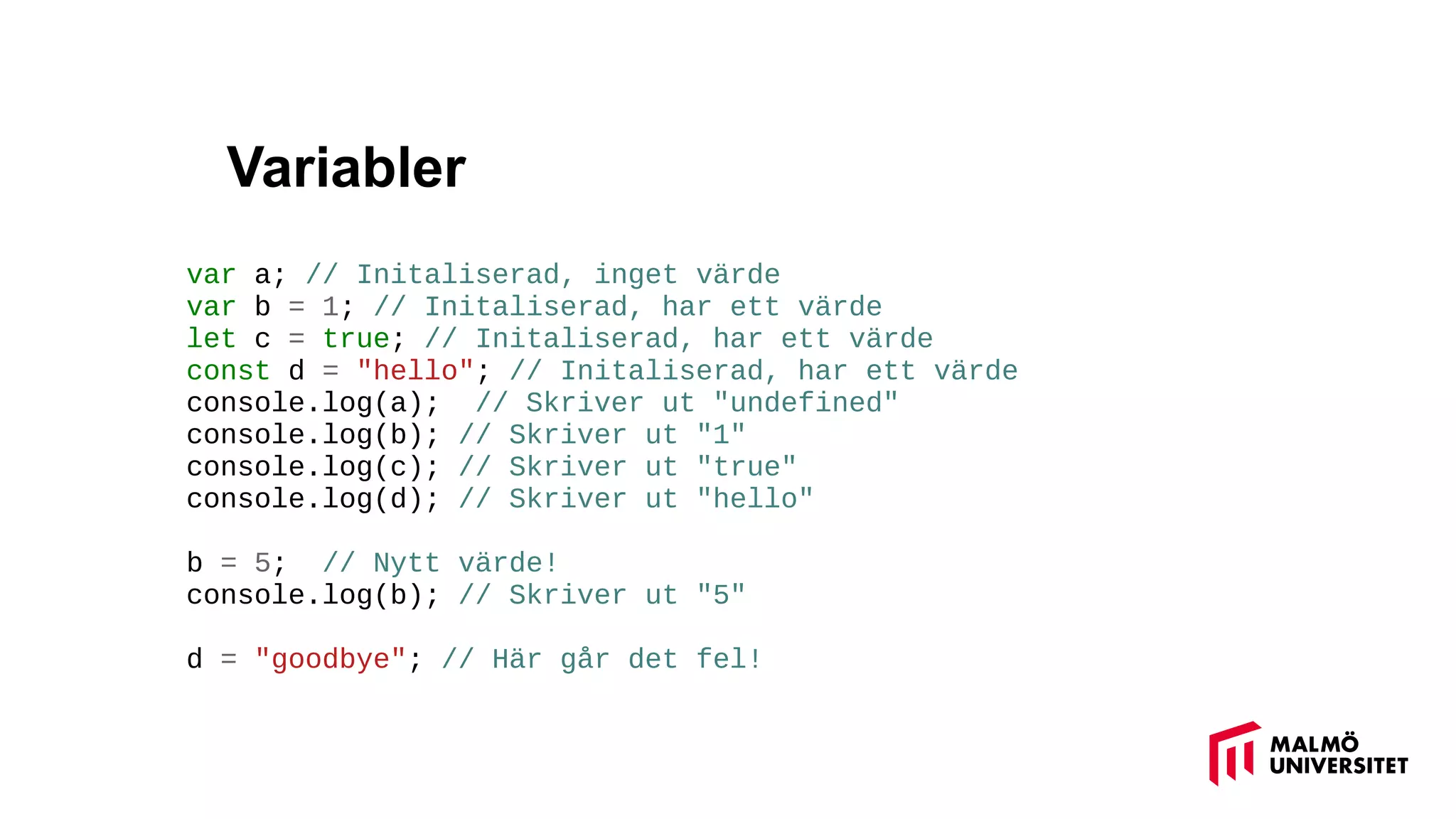 Variabler
var a; // Initaliserad, inget värde
var b = 1; // Initaliserad, har ett värde
let c = true; // Initaliserad, har ett värde
const d = "hello"; // Initaliserad, har ett värde
console.log(a); // Skriver ut "undefined"
console.log(b); // Skriver ut "1"
console.log(c); // Skriver ut "true"
console.log(d); // Skriver ut "hello"
b = 5; // Nytt värde!
console.log(b); // Skriver ut "5"
d = "goodbye"; // Här går det fel!
 
