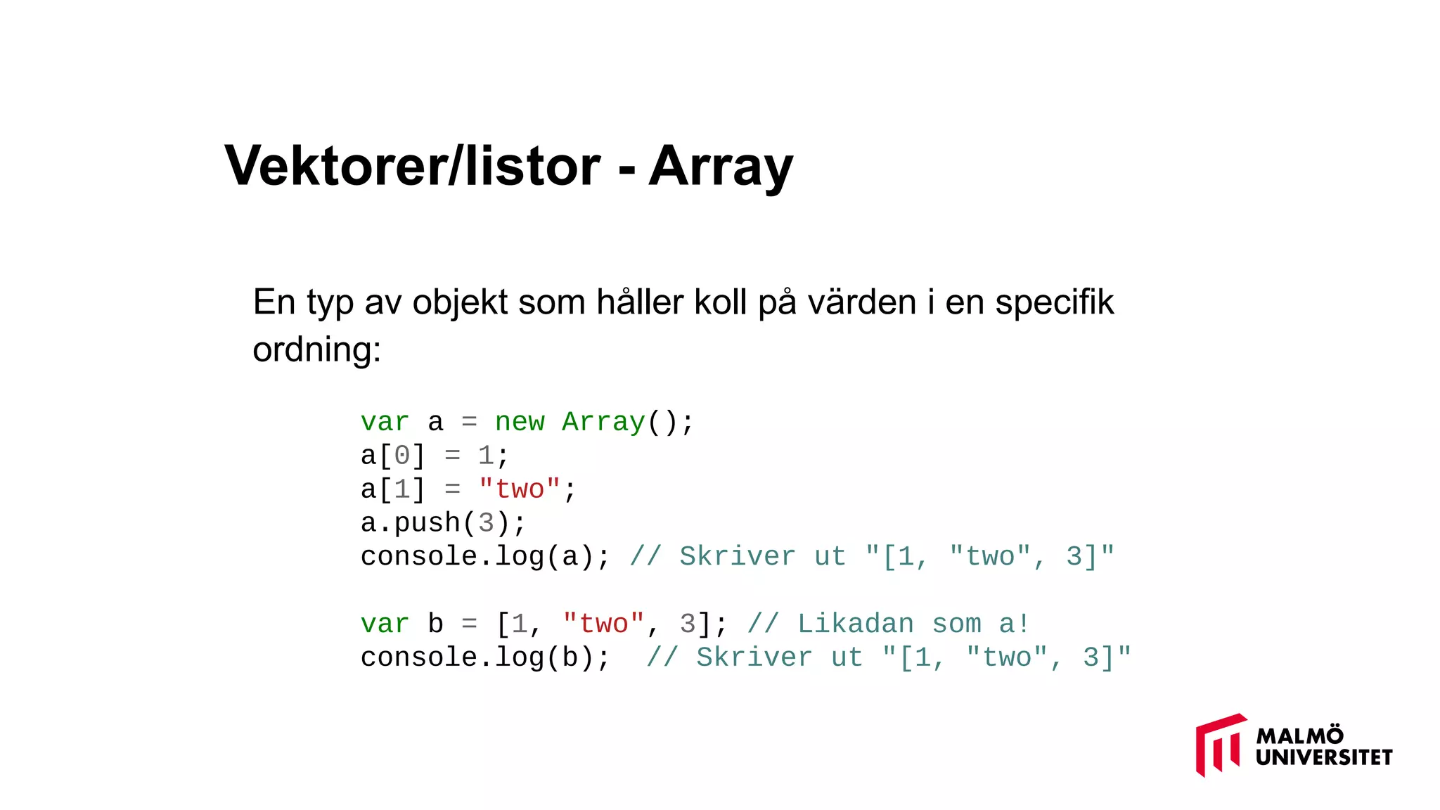 Vektorer/listor - Array
En typ av objekt som håller koll på värden i en specifik
ordning:
var a = new Array();
a[0] = 1;
a[1] = "two";
a.push(3);
console.log(a); // Skriver ut "[1, "two", 3]"
var b = [1, "two", 3]; // Likadan som a!
console.log(b); // Skriver ut "[1, "two", 3]"
 