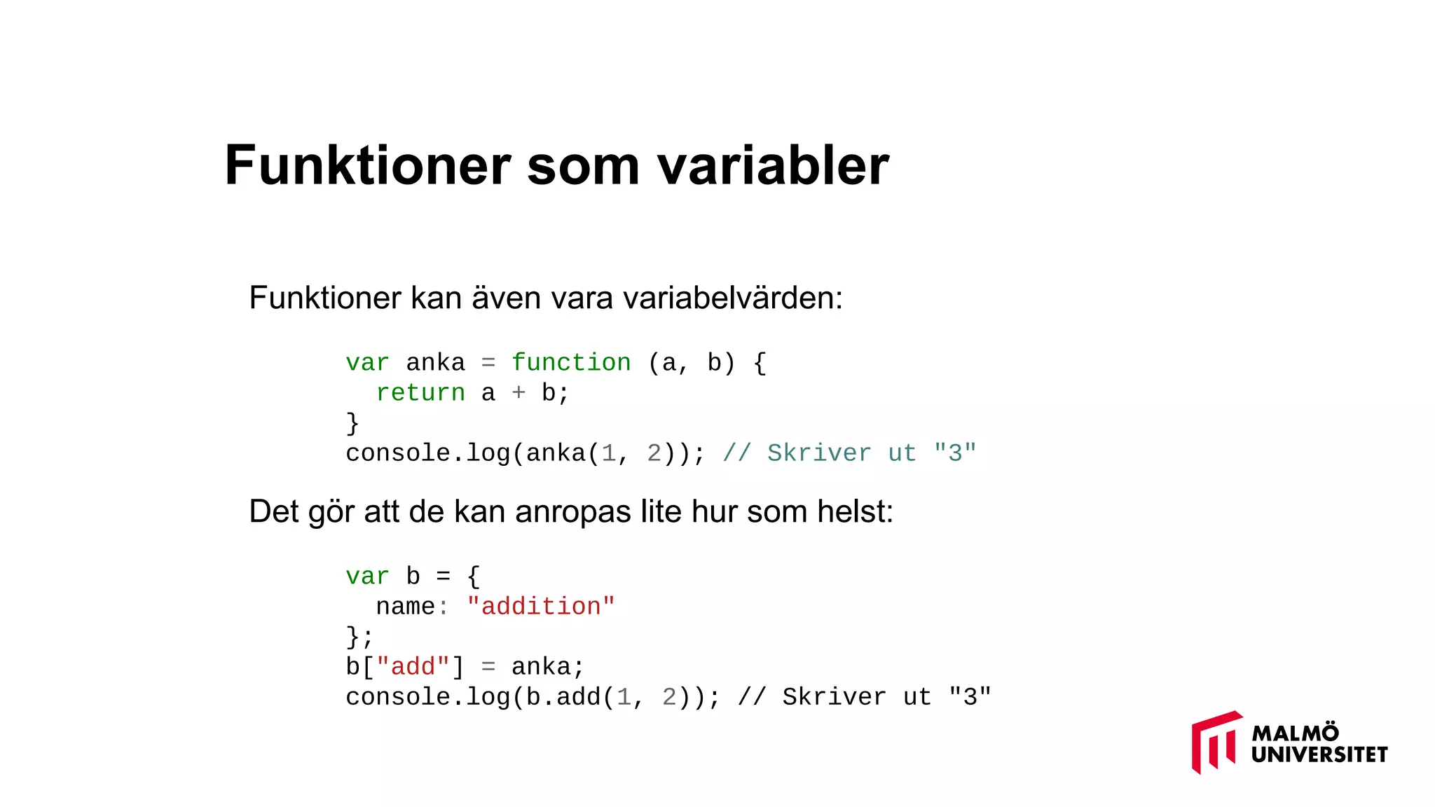 Funktioner som variabler
Funktioner kan även vara variabelvärden:
var anka = function (a, b) {
return a + b;
}
console.log(anka(1, 2)); // Skriver ut "3"
Det gör att de kan anropas lite hur som helst:
var b = {
name: "addition"
};
b["add"] = anka;
console.log(b.add(1, 2)); // Skriver ut "3"
 