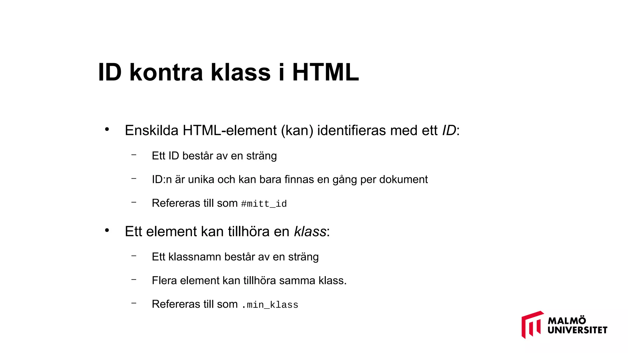 ID kontra klass i HTML
●
Enskilda HTML-element (kan) identifieras med ett ID:
– Ett ID består av en sträng
– ID:n är unika och kan bara finnas en gång per dokument
– Refereras till som #mitt_id
●
Ett element kan tillhöra en klass:
– Ett klassnamn består av en sträng
– Flera element kan tillhöra samma klass.
– Refereras till som .min_klass
 