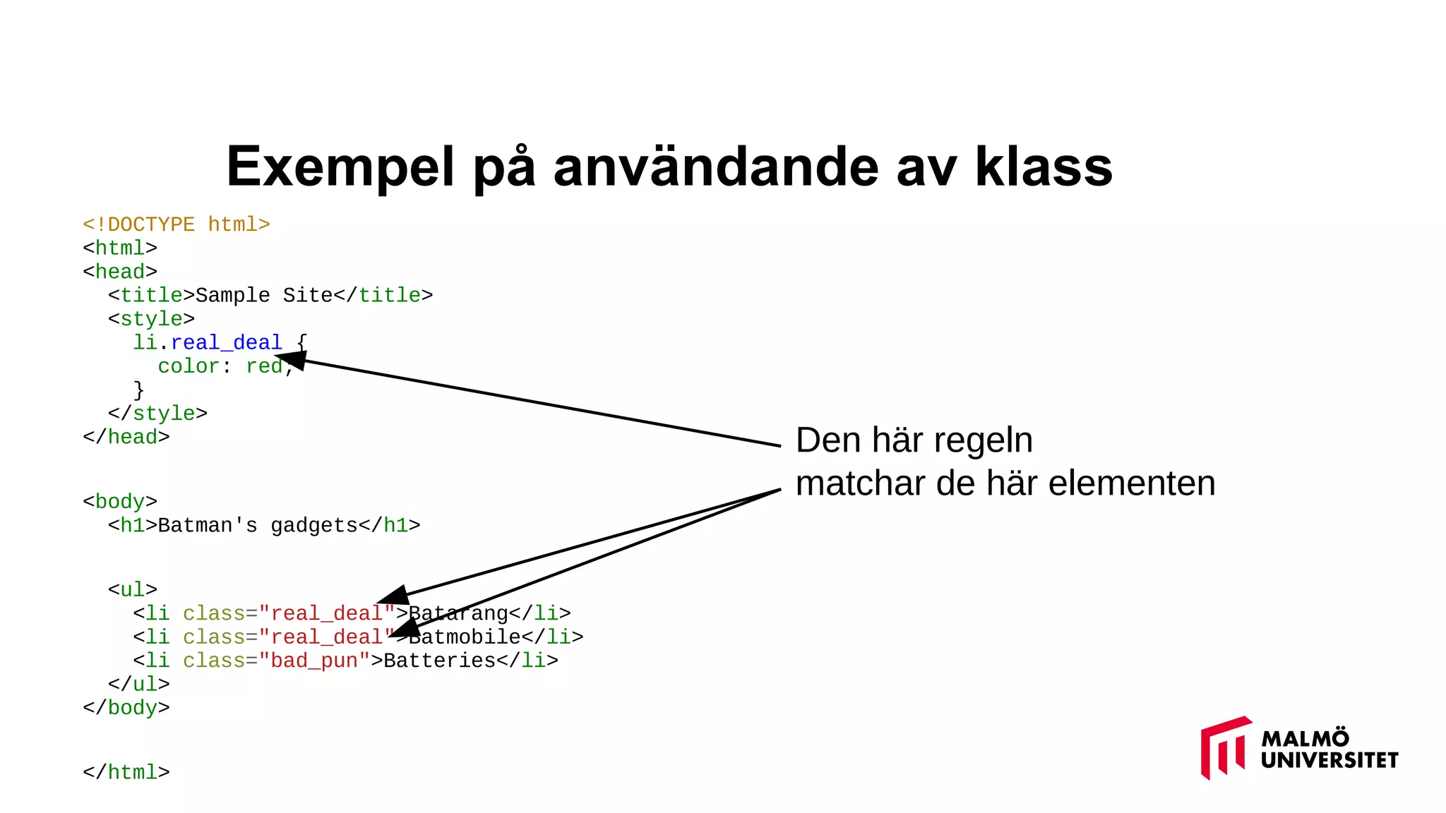 Exempel på användande av klass
<!DOCTYPE html>
<html>
<head>
<title>Sample Site</title>
<style>
li.real_deal {
color: red;
}
</style>
</head>
<body>
<h1>Batman's gadgets</h1>
<ul>
<li class="real_deal">Batarang</li>
<li class="real_deal">Batmobile</li>
<li class="bad_pun">Batteries</li>
</ul>
</body>
</html>
Den här regeln
matchar de här elementen
 