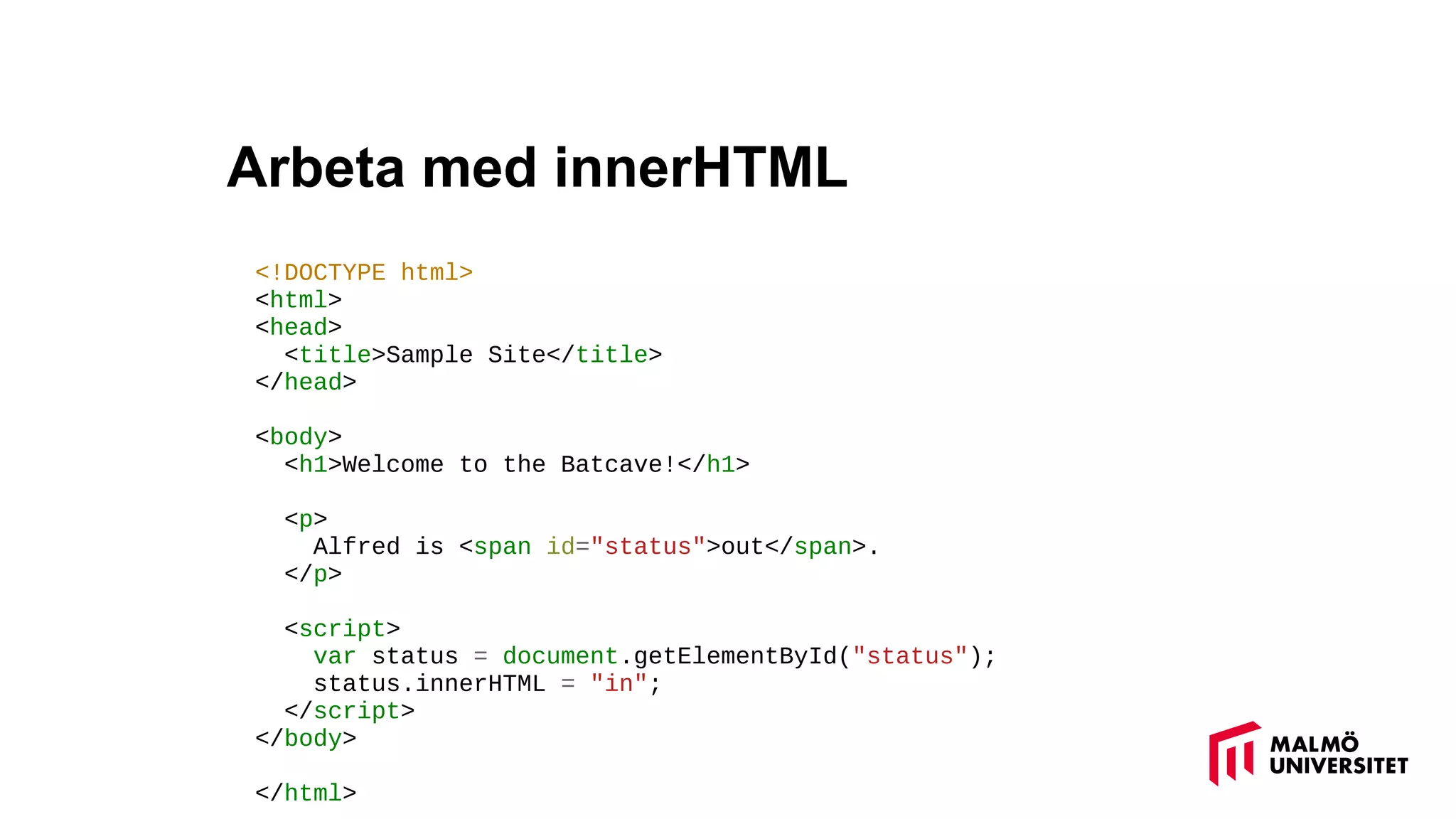 Arbeta med innerHTML
<!DOCTYPE html>
<html>
<head>
<title>Sample Site</title>
</head>
<body>
<h1>Welcome to the Batcave!</h1>
<p>
Alfred is <span id="status">out</span>.
</p>
<script>
var status = document.getElementById("status");
status.innerHTML = "in";
</script>
</body>
</html>
 