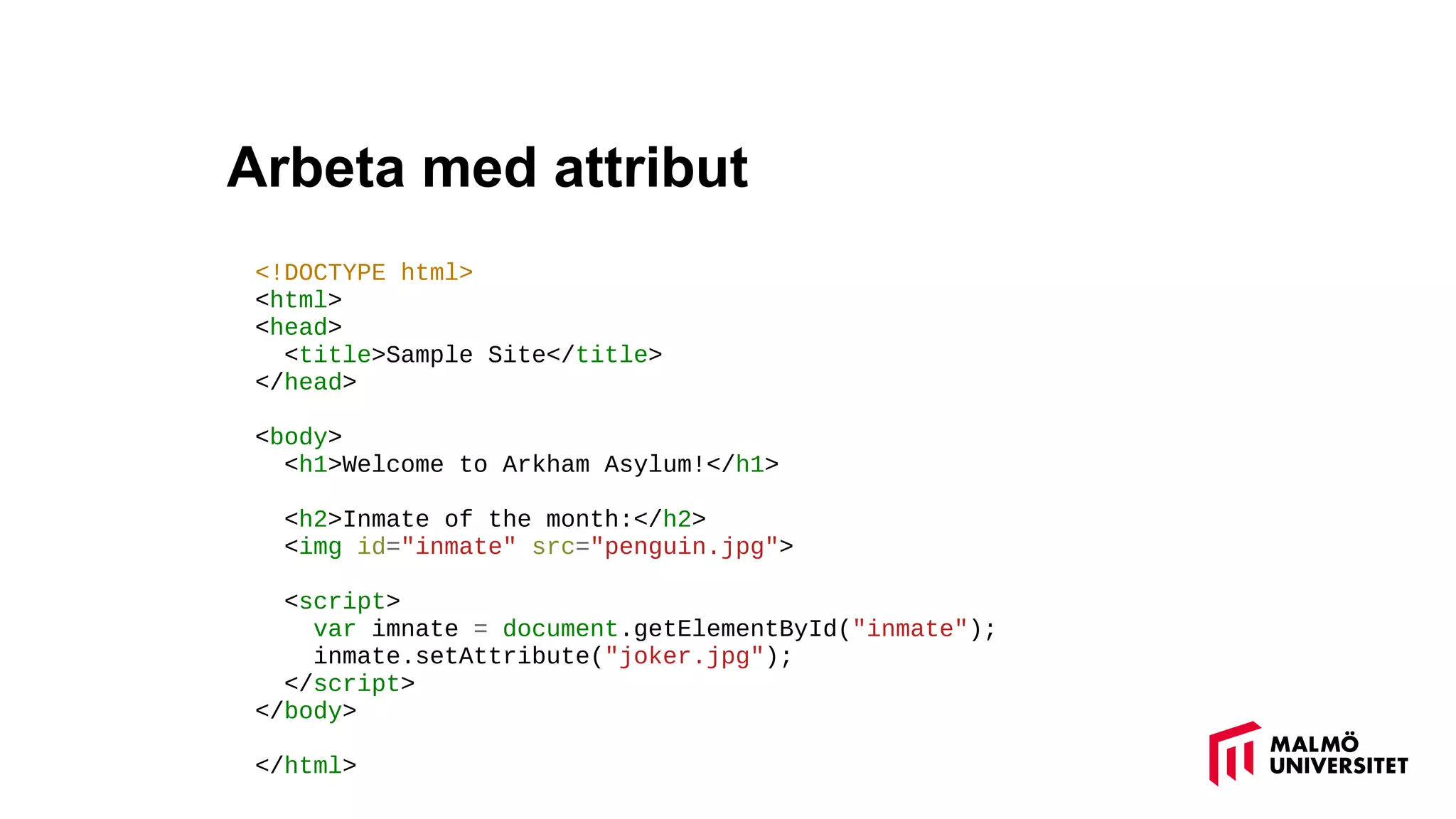 Arbeta med attribut
<!DOCTYPE html>
<html>
<head>
<title>Sample Site</title>
</head>
<body>
<h1>Welcome to Arkham Asylum!</h1>
<h2>Inmate of the month:</h2>
<img id="inmate" src="penguin.jpg">
<script>
var imnate = document.getElementById("inmate");
inmate.setAttribute("joker.jpg");
</script>
</body>
</html>
 