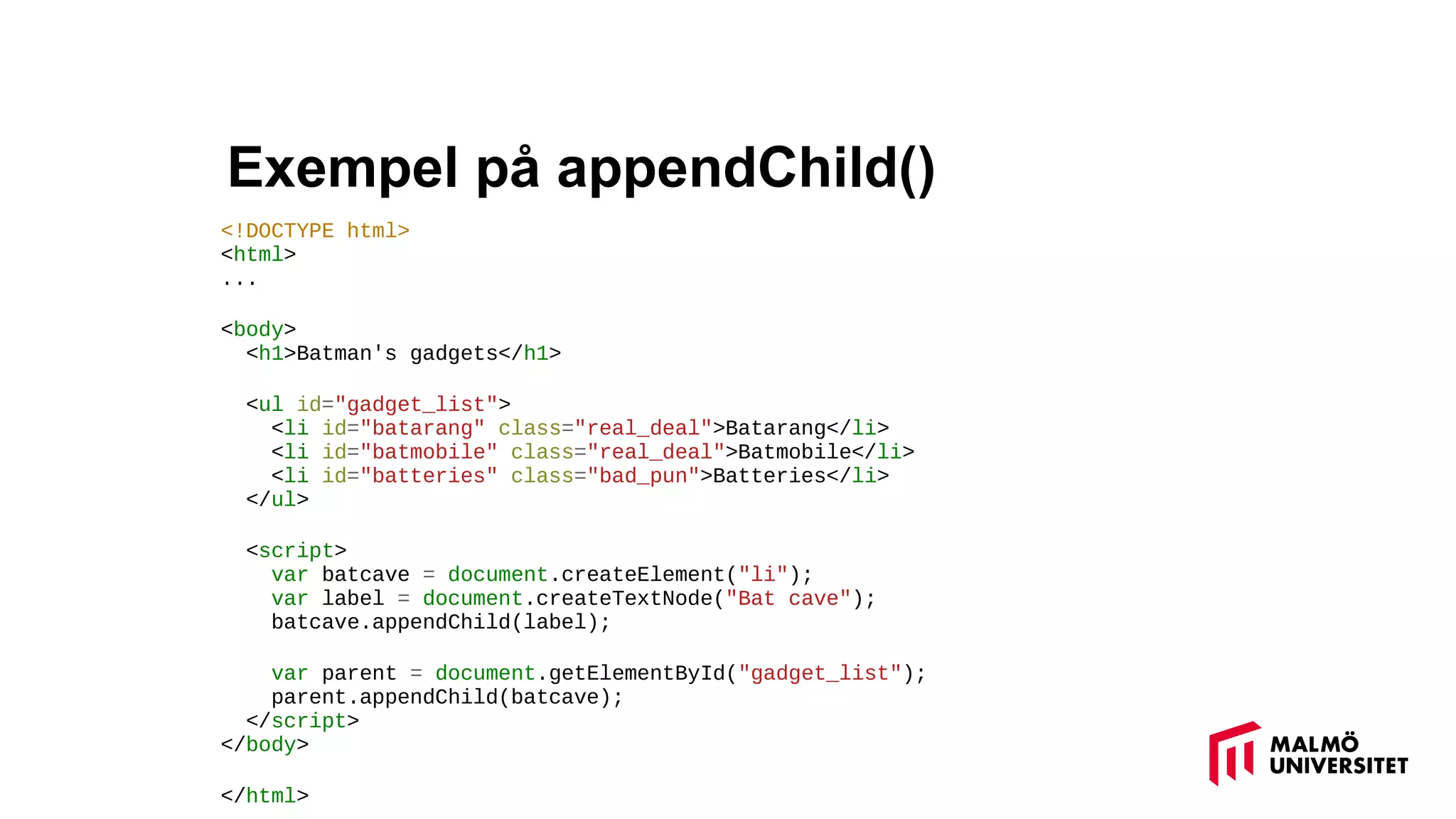 Exempel på appendChild()
<!DOCTYPE html>
<html>
...
<body>
<h1>Batman's gadgets</h1>
<ul id="gadget_list">
<li id="batarang" class="real_deal">Batarang</li>
<li id="batmobile" class="real_deal">Batmobile</li>
<li id="batteries" class="bad_pun">Batteries</li>
</ul>
<script>
var batcave = document.createElement("li");
var label = document.createTextNode("Bat cave");
batcave.appendChild(label);
var parent = document.getElementById("gadget_list");
parent.appendChild(batcave);
</script>
</body>
</html>
 