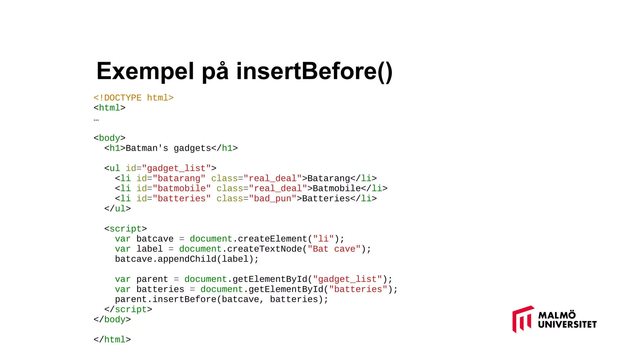 Exempel på insertBefore()
<!DOCTYPE html>
<html>
…
<body>
<h1>Batman's gadgets</h1>
<ul id="gadget_list">
<li id="batarang" class="real_deal">Batarang</li>
<li id="batmobile" class="real_deal">Batmobile</li>
<li id="batteries" class="bad_pun">Batteries</li>
</ul>
<script>
var batcave = document.createElement("li");
var label = document.createTextNode("Bat cave");
batcave.appendChild(label);
var parent = document.getElementById("gadget_list");
var batteries = document.getElementById("batteries");
parent.insertBefore(batcave, batteries);
</script>
</body>
</html>
 