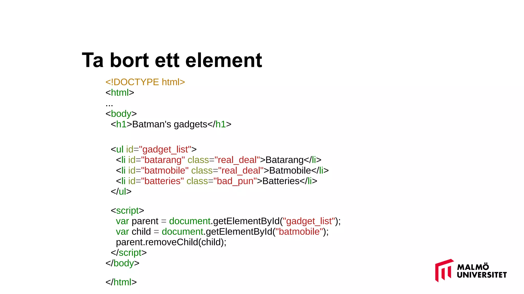 Ta bort ett element
<!DOCTYPE html>
<html>
...
<body>
<h1>Batman's gadgets</h1>
<ul id="gadget_list">
<li id="batarang" class="real_deal">Batarang</li>
<li id="batmobile" class="real_deal">Batmobile</li>
<li id="batteries" class="bad_pun">Batteries</li>
</ul>
<script>
var parent = document.getElementById("gadget_list");
var child = document.getElementById("batmobile");
parent.removeChild(child);
</script>
</body>
</html>
 