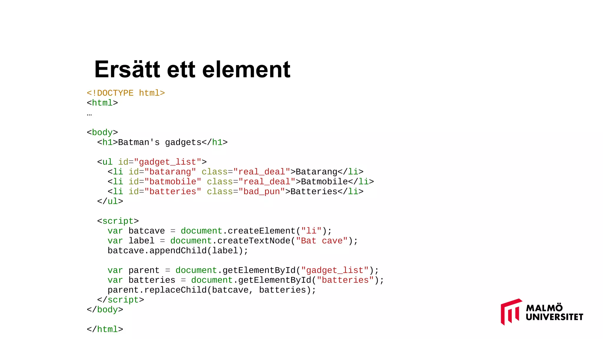 Ersätt ett element
<!DOCTYPE html>
<html>
…
<body>
<h1>Batman's gadgets</h1>
<ul id="gadget_list">
<li id="batarang" class="real_deal">Batarang</li>
<li id="batmobile" class="real_deal">Batmobile</li>
<li id="batteries" class="bad_pun">Batteries</li>
</ul>
<script>
var batcave = document.createElement("li");
var label = document.createTextNode("Bat cave");
batcave.appendChild(label);
var parent = document.getElementById("gadget_list");
var batteries = document.getElementById("batteries");
parent.replaceChild(batcave, batteries);
</script>
</body>
</html>
 