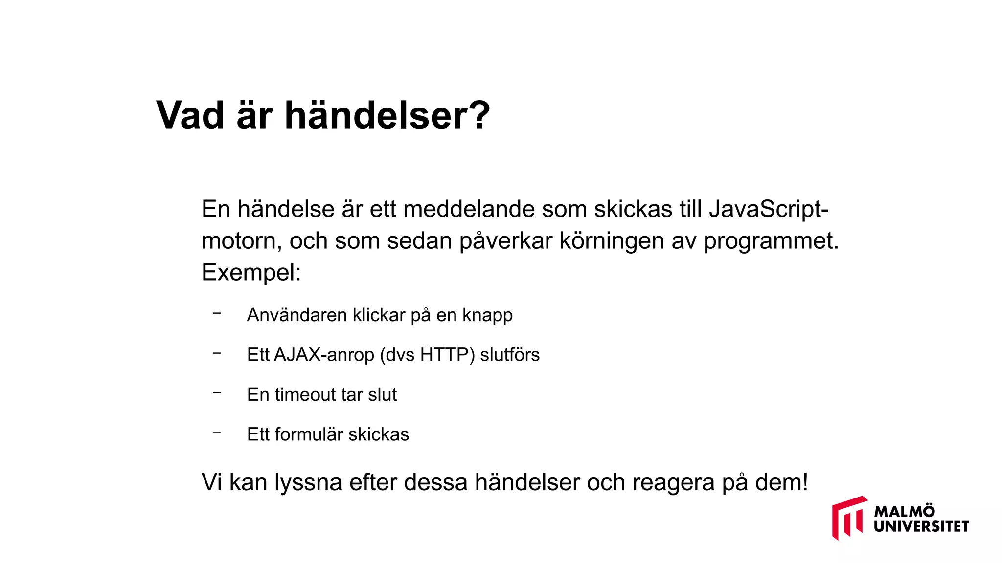 Vad är händelser?
En händelse är ett meddelande som skickas till JavaScript-
motorn, och som sedan påverkar körningen av programmet.
Exempel:
– Användaren klickar på en knapp
– Ett AJAX-anrop (dvs HTTP) slutförs
– En timeout tar slut
– Ett formulär skickas
Vi kan lyssna efter dessa händelser och reagera på dem!
 