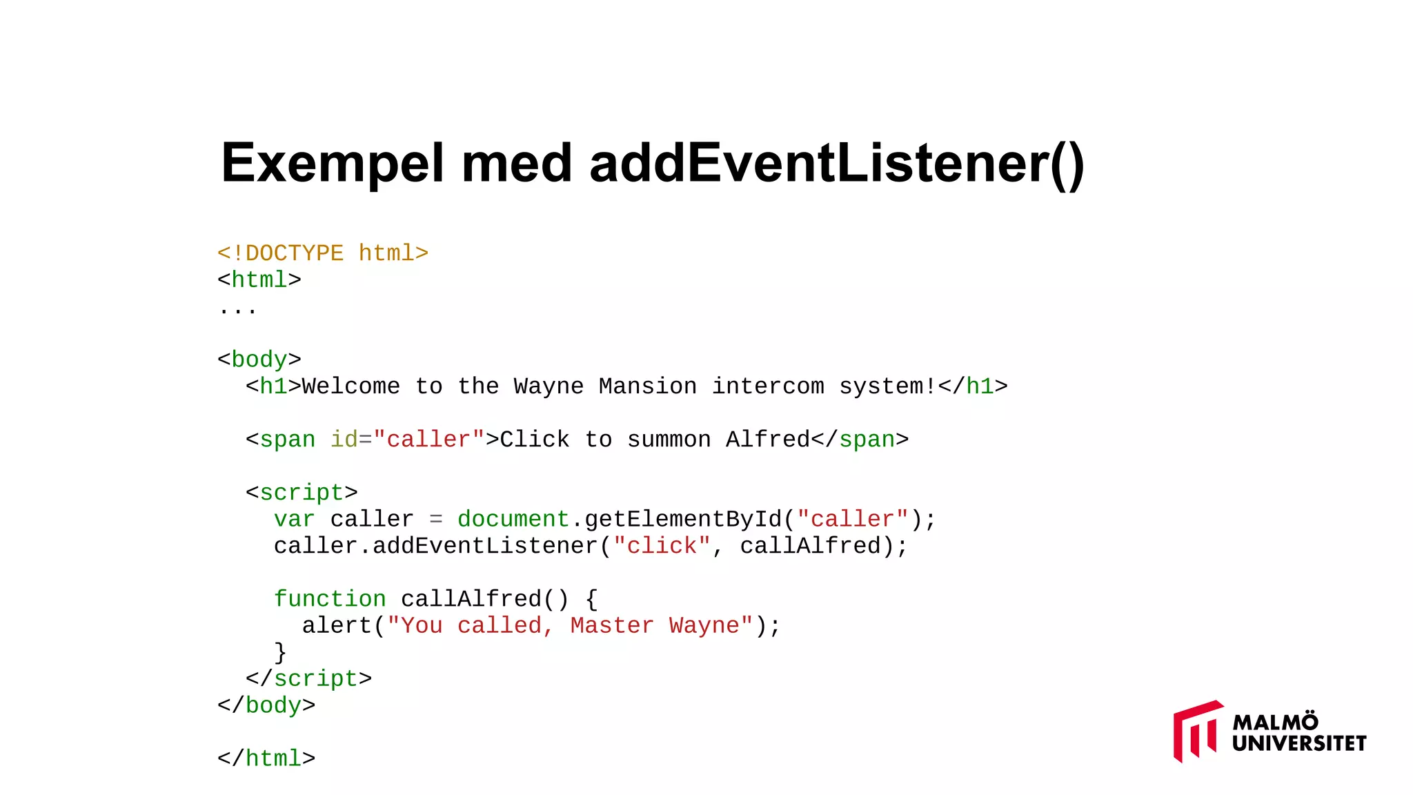 Exempel med addEventListener()
<!DOCTYPE html>
<html>
...
<body>
<h1>Welcome to the Wayne Mansion intercom system!</h1>
<span id="caller">Click to summon Alfred</span>
<script>
var caller = document.getElementById("caller");
caller.addEventListener("click", callAlfred);
function callAlfred() {
alert("You called, Master Wayne");
}
</script>
</body>
</html>
 