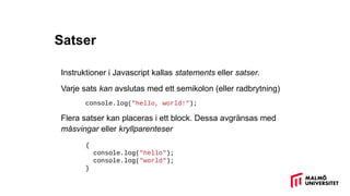 Satser
Instruktioner i Javascript kallas statements eller satser.
Varje sats kan avslutas med ett semikolon (eller radbrytning)
console.log("hello, world!");
Flera satser kan placeras i ett block. Dessa avgränsas med
måsvingar eller kryllparenteser
{
console.log("hello");
console.log("world");
}
 