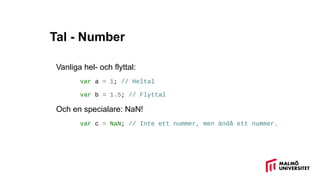 Tal - Number
Vanliga hel- och flyttal:
var a = 1; // Heltal
var b = 1.5; // Flyttal
Och en specialare: NaN!
var c = NaN; // Inte ett nummer, men ändå ett nummer.
 