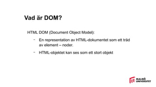 Vad är DOM?
HTML DOM (Document Object Model):
– En representation av HTML-dokumentet som ett träd
av element – noder.
– HTML-objektet kan ses som ett stort objekt
 