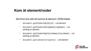 Kom åt element/noder
Det finns fyra sätt att komma åt element i DOM-trädet:
– document.getElementById(id) → ett element
– document.getElementByTagName(tagName) → en
samling av element
– document.getElementByClassName(className) → en
samling av element
– document.querySelector(query) → ett element
 
