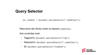 Query Selector
var element = document.querySelector(".someClass");
Returnerar den första noden av klassen someClass.
Kan användas med:
– Taggnamn: document.querySelector("tag");
– Klassnamn: document.querySelector(".someClass");
– ID: document.querySelector("#someID");
 