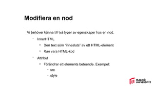 Modifiera en nod
Vi behöver känna till två typer av egenskaper hos en nod:
– InnerHTML
●
Den text som “innesluts” av ett HTML-element
●
Kan vara HTML-kod
– Attribut
●
Förändrar ett elements beteende. Exempel:
– src
– style
 