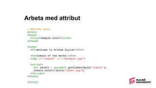 Arbeta med attribut
<!DOCTYPE html>
<html>
<head>
<title>Sample Site</title>
</head>
<body>
<h1>Welcome to Arkham Asylum!</h1>
<h2>Inmate of the month:</h2>
<img id="inmate" src="penguin.jpg">
<script>
var imnate = document.getElementById("inmate");
inmate.setAttribute("joker.jpg");
</script>
</body>
</html>
 