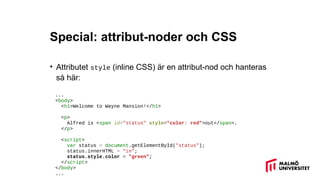 Special: attribut-noder och CSS
• Attributet style (inline CSS) är en attribut-nod och hanteras
så här:
...
<body>
<h1>Welcome to Wayne Mansion!</h1>
<p>
Alfred is <span id="status" style="color: red">out</span>.
</p>
<script>
var status = document.getElementById("status");
status.innerHTML = "in";
status.style.color = "green";
</script>
</body>
...
 
