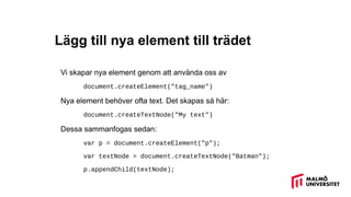 Lägg till nya element till trädet
Vi skapar nya element genom att använda oss av
document.createElement("tag_name")
Nya element behöver ofta text. Det skapas så här:
document.createTextNode("My text")
Dessa sammanfogas sedan:
var p = document.createElement("p");
var textNode = document.createTextNode("Batman");
p.appendChild(textNode);
 