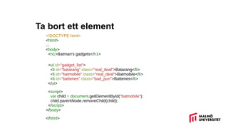 Ta bort ett element
<!DOCTYPE html>
<html>
...
<body>
<h1>Batman's gadgets</h1>
<ul id="gadget_list">
<li id="batarang" class="real_deal">Batarang</li>
<li id="batmobile" class="real_deal">Batmobile</li>
<li id="batteries" class="bad_pun">Batteries</li>
</ul>
<script>
var child = document.getElementById("batmobile");
child.parentNode.removeChild(child);
</script>
</body>
</html>
 