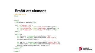 Ersätt ett element
<!DOCTYPE html>
<html>
…
<body>
<h1>Batman's gadgets</h1>
<ul id="gadget_list">
<li id="batarang" class="real_deal">Batarang</li>
<li id="batmobile" class="real_deal">Batmobile</li>
<li id="batteries" class="bad_pun">Batteries</li>
</ul>
<script>
var batcave = document.createElement("li");
var label = document.createTextNode("Bat cave");
batcave.appendChild(label);
var parent = document.getElementById("gadget_list");
var batteries = document.getElementById("batteries");
parent.replaceChild(batcave, batteries);
</script>
</body>
</html>
 