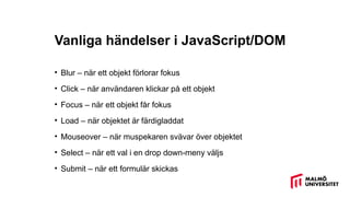 Vanliga händelser i JavaScript/DOM
• Blur – när ett objekt förlorar fokus
• Click – när användaren klickar på ett objekt
• Focus – när ett objekt får fokus
• Load – när objektet är färdigladdat
• Mouseover – när muspekaren svävar över objektet
• Select – när ett val i en drop down-meny väljs
• Submit – när ett formulär skickas
 