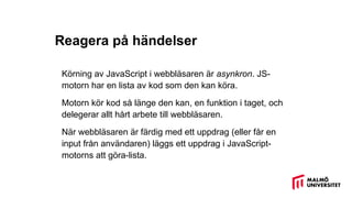 Reagera på händelser
Körning av JavaScript i webbläsaren är asynkron. JS-
motorn har en lista av kod som den kan köra.
Motorn kör kod så länge den kan, en funktion i taget, och
delegerar allt hårt arbete till webbläsaren.
När webbläsaren är färdig med ett uppdrag (eller får en
input från användaren) läggs ett uppdrag i JavaScript-
motorns att göra-lista.
 